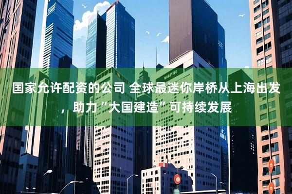 国家允许配资的公司 全球最迷你岸桥从上海出发，助力“大国建造”可持续发展