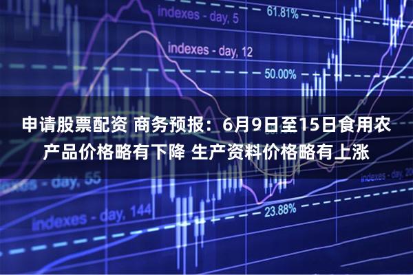 申请股票配资 商务预报：6月9日至15日食用农产品价格略有下降 生产资料价格略有上涨