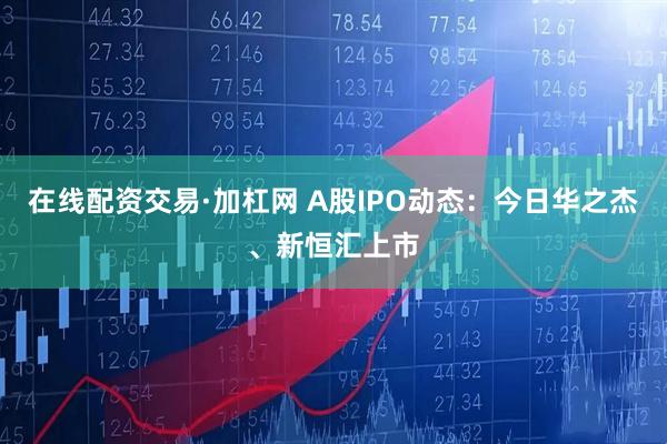 在线配资交易·加杠网 A股IPO动态：今日华之杰、新恒汇上市