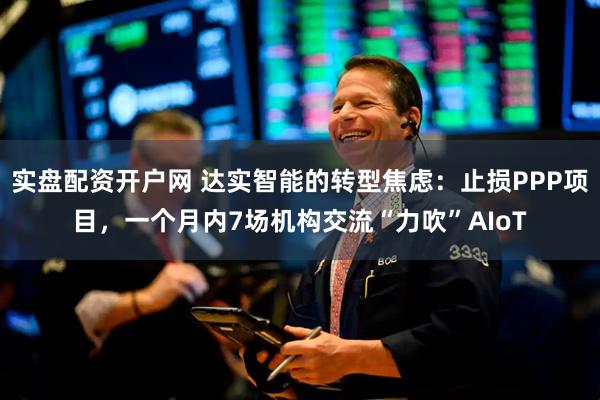 实盘配资开户网 达实智能的转型焦虑：止损PPP项目，一个月内7场机构交流“力吹”AIoT