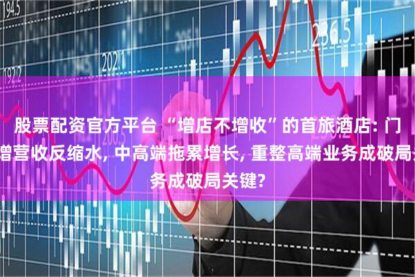 股票配资官方平台 “增店不增收”的首旅酒店: 门店激增营收反缩水, 中高端拖累增长, 重整高端业务成破局关键?
