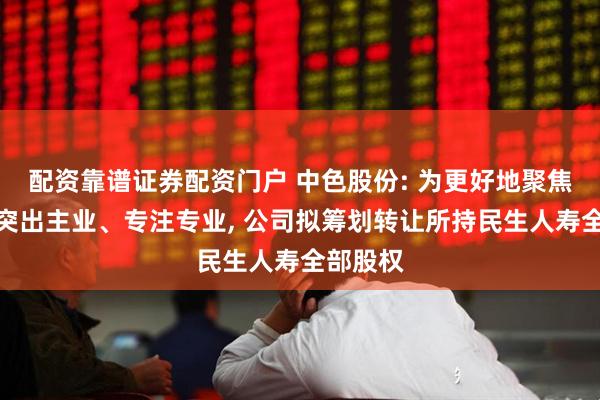 配资靠谱证券配资门户 中色股份: 为更好地聚焦实业、突出主业、专注专业, 公司拟筹划转让所持民生人寿全部股权