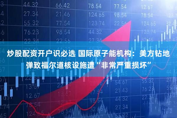 炒股配资开户识必选 国际原子能机构：美方钻地弹致福尔道核设施遭“非常严重损坏”