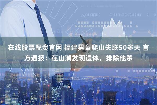 在线股票配资官网 福建男童爬山失联50多天 官方通报：在山涧发现遗体，排除他杀