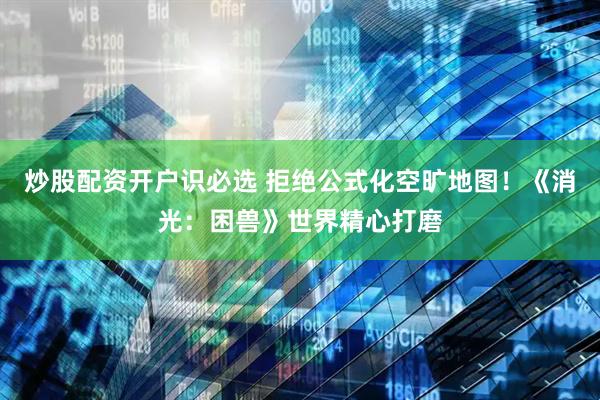炒股配资开户识必选 拒绝公式化空旷地图！《消光：困兽》世界精心打磨