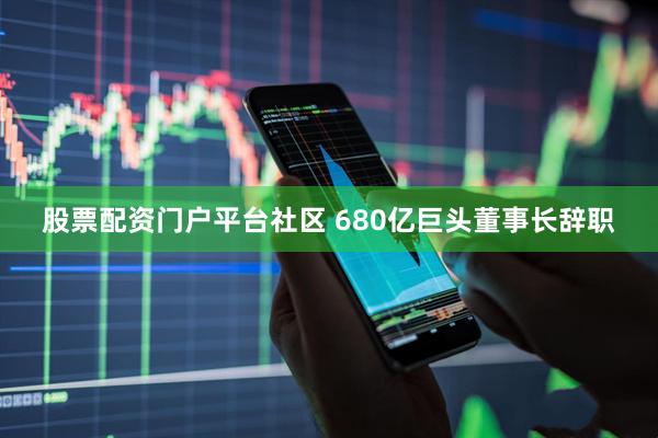 股票配资门户平台社区 680亿巨头董事长辞职