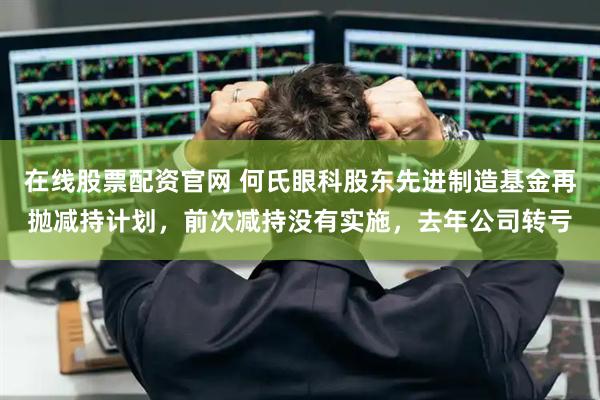 在线股票配资官网 何氏眼科股东先进制造基金再抛减持计划，前次减持没有实施，去年公司转亏