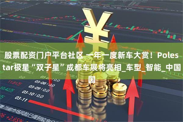 股票配资门户平台社区 一年一度新车大赏！Polestar极星“双子星”成都车展将亮相_车型_智能_中国