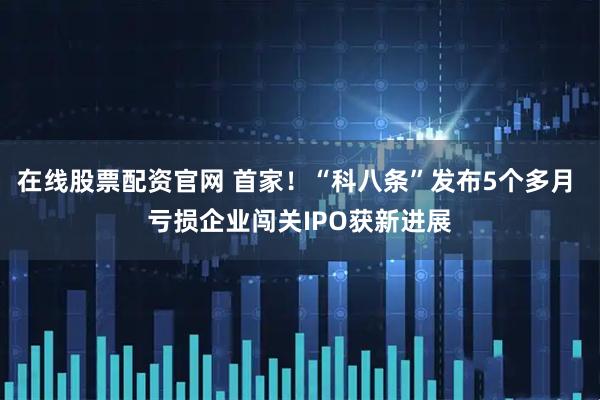 在线股票配资官网 首家！“科八条”发布5个多月 亏损企业闯关IPO获新进展