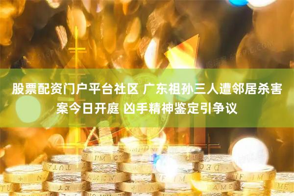 股票配资门户平台社区 广东祖孙三人遭邻居杀害案今日开庭 凶手精神鉴定引争议