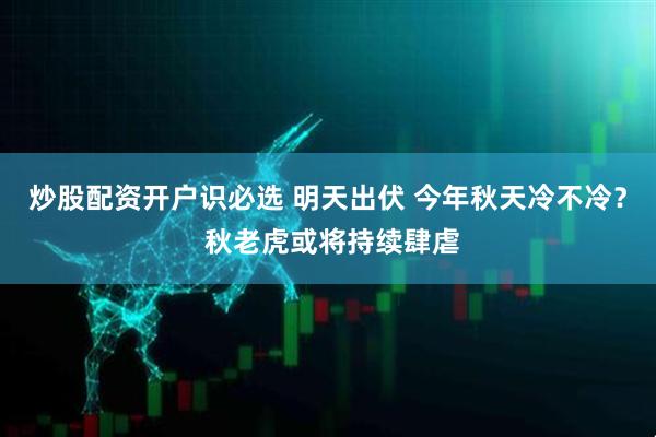 炒股配资开户识必选 明天出伏 今年秋天冷不冷？ 秋老虎或将持续肆虐