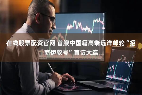 在线股票配资官网 首艘中国籍高端远洋邮轮“招商伊敦号”首访大连