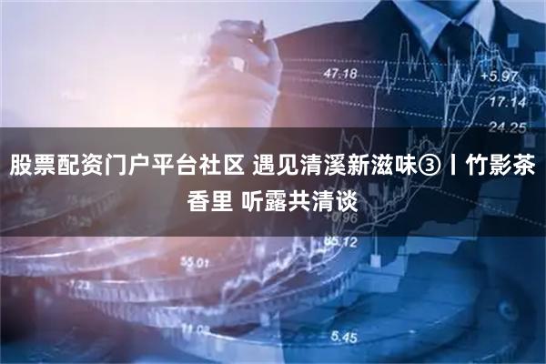 股票配资门户平台社区 遇见清溪新滋味③丨竹影茶香里 听露共清谈