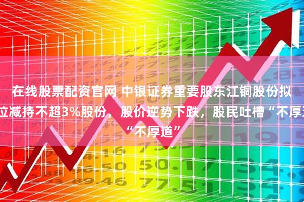 在线股票配资官网 中银证券重要股东江铜股份拟高位减持不超3%股份，股价逆势下跌，股民吐槽“不厚道”