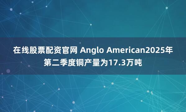 在线股票配资官网 Anglo American2025年第二季度铜产量为17.3万吨