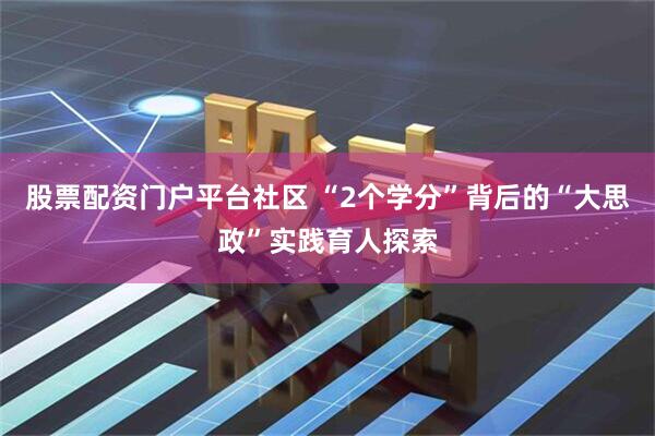 股票配资门户平台社区 “2个学分”背后的“大思政”实践育人探索