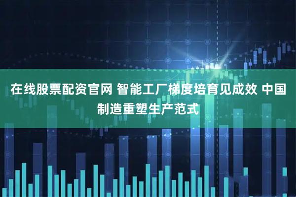 在线股票配资官网 智能工厂梯度培育见成效 中国制造重塑生产范式