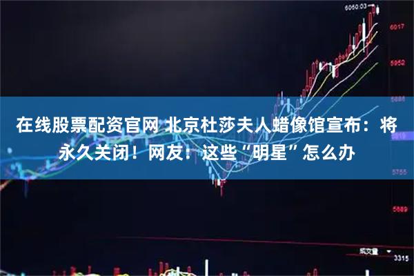 在线股票配资官网 北京杜莎夫人蜡像馆宣布：将永久关闭！网友：这些“明星”怎么办