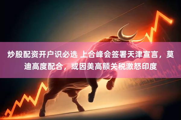 炒股配资开户识必选 上合峰会签署天津宣言，莫迪高度配合，或因美高额关税激怒印度