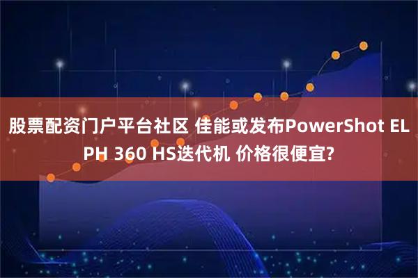 股票配资门户平台社区 佳能或发布PowerShot ELPH 360 HS迭代机 价格很便宜?