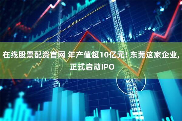 在线股票配资官网 年产值超10亿元! 东莞这家企业, 正式启动IPO