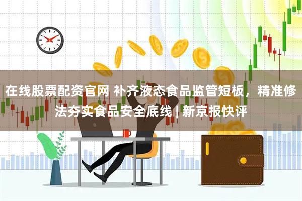 在线股票配资官网 补齐液态食品监管短板，精准修法夯实食品安全底线 | 新京报快评