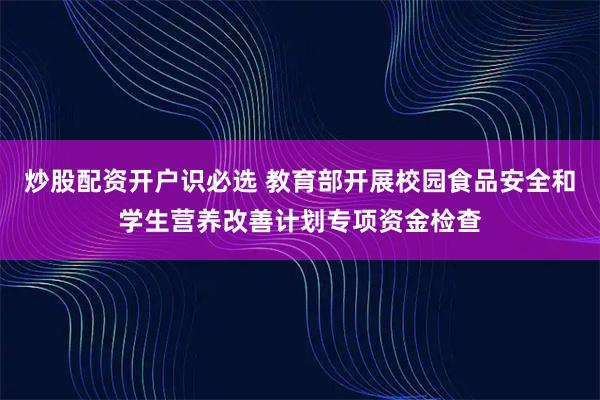 炒股配资开户识必选 教育部开展校园食品安全和学生营养改善计划专项资金检查