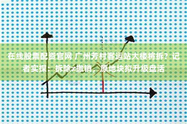在线股票配资官网 广州芳村客运站大楼将拆？记者实探：拆除≠撤销，原地块拟升级盘活