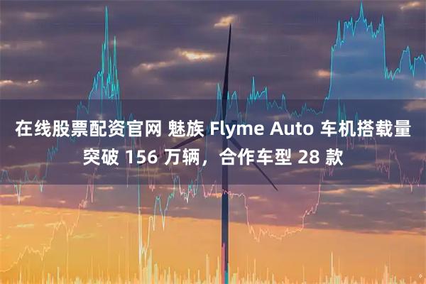 在线股票配资官网 魅族 Flyme Auto 车机搭载量突破 156 万辆，合作车型 28 款
