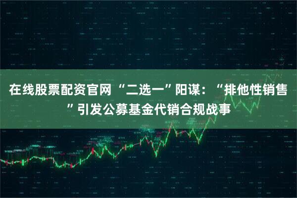 在线股票配资官网 “二选一”阳谋：“排他性销售”引发公募基金代销合规战事