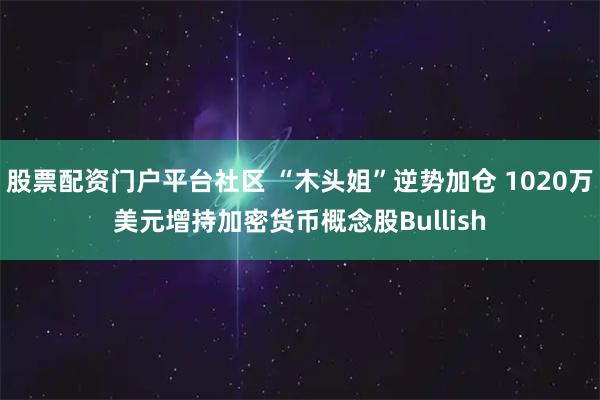 股票配资门户平台社区 “木头姐”逆势加仓 1020万美元增持加密货币概念股Bullish