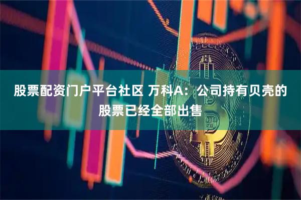 股票配资门户平台社区 万科A：公司持有贝壳的股票已经全部出售