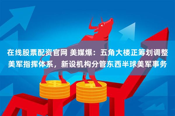 在线股票配资官网 美媒爆：五角大楼正筹划调整美军指挥体系，新设机构分管东西半球美军事务