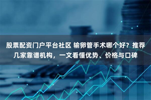 股票配资门户平台社区 输卵管手术哪个好?推荐几家靠谱机构,一文看懂优势、价格与口碑