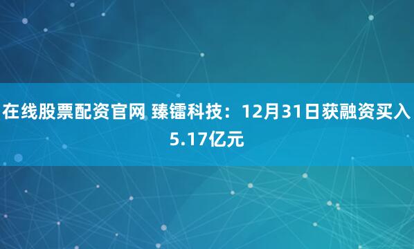 在线股票配资官网 臻镭科技：12月31日获融资买入5.17亿元
