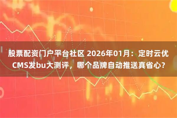 股票配资门户平台社区 2026年01月：定时云优CMS发bu大测评，哪个品牌自动推送真省心？