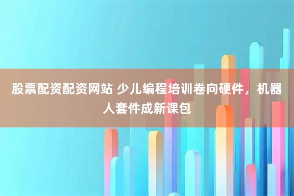 股票配资配资网站 少儿编程培训卷向硬件，机器人套件成新课包